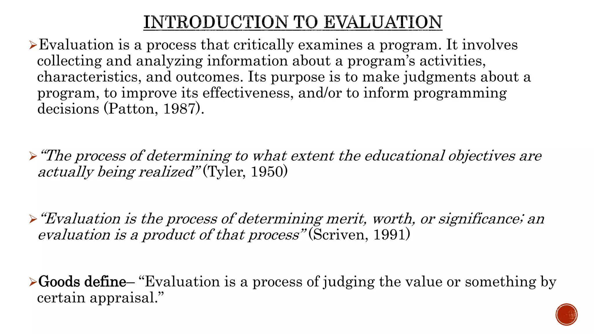 Evaluation is a process that critically examines a program. It involves
collecting and analyzing information about a program’s activities,
characteristics, and outcomes. Its purpose is to make judgments about a
program, to improve its effectiveness, and/or to inform programming
decisions (Patton, 1987).
“The process of determining to what extent the educational objectives are
actually being realized” (Tyler, 1950)
“Evaluation is the process of determining merit, worth, or significance; an
evaluation is a product of that process” (Scriven, 1991)
Goods define– “Evaluation is a process of judging the value or something by
certain appraisal.”
 