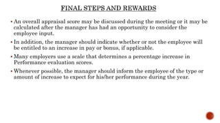  An overall appraisal score may be discussed during the meeting or it may be
calculated after the manager has had an opportunity to consider the
employee input.
 In addition, the manager should indicate whether or not the employee will
be entitled to an increase in pay or bonus, if applicable.
 Many employers use a scale that determines a percentage increase in
Performance evaluation scores.
 Whenever possible, the manager should inform the employee of the type or
amount of increase to expect for his/her performance during the year.
 