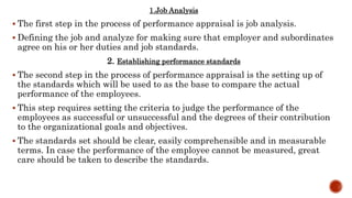 1.Job Analysis
 The first step in the process of performance appraisal is job analysis.
 Defining the job and analyze for making sure that employer and subordinates
agree on his or her duties and job standards.
2. Establishing performance standards
 The second step in the process of performance appraisal is the setting up of
the standards which will be used to as the base to compare the actual
performance of the employees.
 This step requires setting the criteria to judge the performance of the
employees as successful or unsuccessful and the degrees of their contribution
to the organizational goals and objectives.
 The standards set should be clear, easily comprehensible and in measurable
terms. In case the performance of the employee cannot be measured, great
care should be taken to describe the standards.
 