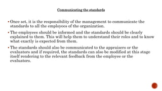 Communicating the standards
 Once set, it is the responsibility of the management to communicate the
standards to all the employees of the organization.
 The employees should be informed and the standards should be clearly
explained to them. This will help them to understand their roles and to know
what exactly is expected from them.
 The standards should also be communicated to the appraisers or the
evaluators and if required, the standards can also be modified at this stage
itself rendering to the relevant feedback from the employee or the
evaluators.
 