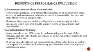 It sharpens appraiser’s control over his own activities.
 A systematic appraisal will provide the executive with a better idea of his
strengths and weaknesses in his department and so enable him to make
more effective work assignments.
 Moreover, the appraisal activity will give him a new insight into his
operations which may well lead to improvements in department and
organization.
Clear-cut responsibility for results:
 Sometimes there are differences in understanding on the part of the
manager and his subordinate executives as to just what their authority and
responsibilities are.
 Drawing up a checklist of the responsibilities of the subordinate as well as
the scope of his position will reduce any possible misunderstanding as to
performance goals.
 