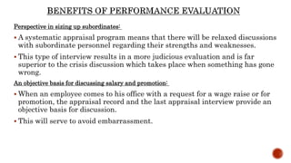 Perspective in sizing up subordinates:
 A systematic appraisal program means that there will be relaxed discussions
with subordinate personnel regarding their strengths and weaknesses.
 This type of interview results in a more judicious evaluation and is far
superior to the crisis discussion which takes place when something has gone
wrong.
An objective basis for discussing salary and promotion:
 When an employee comes to his office with a request for a wage raise or for
promotion, the appraisal record and the last appraisal interview provide an
objective basis for discussion.
 This will serve to avoid embarrassment.
 