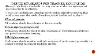  Here are six design standards that any teacher evaluation system must
meet in order to be effective.
 These six standards are interdependent; each is critical to ensuring that
evaluations meet the needs of teachers, school leaders and students.
1:Annual process.
All teachers should be evaluated at least annually.
2:Clear, rigorous expectations;
Evaluations should be based on clear standards of instructional excellence
that prioritize student learning.
3:Multiple measures;
Evaluations should consider multiple measures of performance, primarily the
teacher’s impact on student academic growth.
 