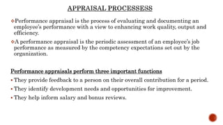 Performance appraisal is the process of evaluating and documenting an
employee’s performance with a view to enhancing work quality, output and
efficiency.
A performance appraisal is the periodic assessment of an employee’s job
performance as measured by the competency expectations set out by the
organization.
Performance appraisals perform three important functions
 They provide feedback to a person on their overall contribution for a period.
 They identify development needs and opportunities for improvement.
 They help inform salary and bonus reviews.
 