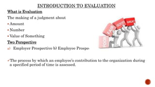 What is Evaluation
The making of a judgment about
 Amount
 Number
 Value of Something
Two Perspective
a) Employer Prospective b) Employee Prospective
The process by which an employee’s contribution to the organization during
a specified period of time is assessed.
 