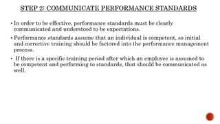  In order to be effective, performance standards must be clearly
communicated and understood to be expectations.
 Performance standards assume that an individual is competent, so initial
and corrective training should be factored into the performance management
process.
 If there is a specific training period after which an employee is assumed to
be competent and performing to standards, that should be communicated as
well.
 