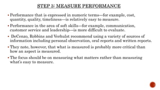  Performance that is expressed in numeric terms—for example, cost,
quantity, quality, timeliness—is relatively easy to measure.
 Performance in the area of soft skills—for example, communication,
customer service and leadership—is more difficult to evaluate.
 DeCenzo, Robbins and Verhulst recommend using a variety of sources of
information including personal observation, oral reports and written reports.
 They note, however, that what is measured is probably more critical than
how an aspect is measured.
 The focus should be on measuring what matters rather than measuring
what’s easy to measure.
 