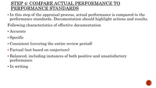  In this step of the appraisal process, actual performance is compared to the
performance standards. Documentation should highlight actions and results.
Following characteristics of effective documentation
 Accurate
 Specific
 Consistent (covering the entire review period)
 Factual (not based on conjecture)
 Balanced, including instances of both positive and unsatisfactory
performance
 In writing
 