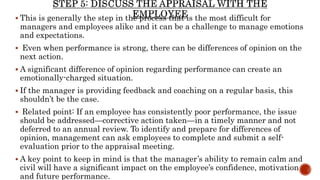  This is generally the step in the process that is the most difficult for
managers and employees alike and it can be a challenge to manage emotions
and expectations.
 Even when performance is strong, there can be differences of opinion on the
next action.
 A significant difference of opinion regarding performance can create an
emotionally-charged situation.
 If the manager is providing feedback and coaching on a regular basis, this
shouldn’t be the case.
 Related point: If an employee has consistently poor performance, the issue
should be addressed—corrective action taken—in a timely manner and not
deferred to an annual review. To identify and prepare for differences of
opinion, management can ask employees to complete and submit a self-
evaluation prior to the appraisal meeting.
 A key point to keep in mind is that the manager’s ability to remain calm and
civil will have a significant impact on the employee’s confidence, motivation
and future performance.
 