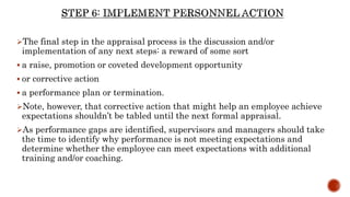 The final step in the appraisal process is the discussion and/or
implementation of any next steps: a reward of some sort
 a raise, promotion or coveted development opportunity
 or corrective action
 a performance plan or termination.
Note, however, that corrective action that might help an employee achieve
expectations shouldn’t be tabled until the next formal appraisal.
As performance gaps are identified, supervisors and managers should take
the time to identify why performance is not meeting expectations and
determine whether the employee can meet expectations with additional
training and/or coaching.
 