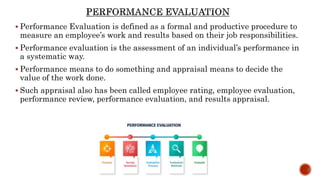  Performance Evaluation is defined as a formal and productive procedure to
measure an employee’s work and results based on their job responsibilities.
 Performance evaluation is the assessment of an individual’s performance in
a systematic way.
 Performance means to do something and appraisal means to decide the
value of the work done.
 Such appraisal also has been called employee rating, employee evaluation,
performance review, performance evaluation, and results appraisal.
 