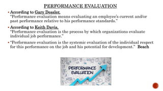  According to Gary Dessler,
“Performance evaluation means evaluating an employee’s current and/or
past performance relative to his performance standards.”
 According to Keith Davis,
“Performance evaluation is the process by which organizations evaluate
individual job performance.”
 “Performance evaluation is the systemic evaluation of the individual respect
for this performance on the job and his potential for development.” Beach
 