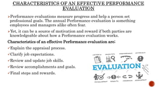 Performance evaluations measure progress and help a person set
professional goals. The annual Performance evaluation is something
employees and managers alike often fear.
Yet, it can be a source of motivation and reward if both parties are
knowledgeable about how a Performance evaluation works.
Characteristics of an effective Performance evaluation are;
Explain the appraisal process.
Clarify job expectations.
Review and update job skills.
Review accomplishments and goals.
Final steps and rewards.
 
