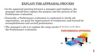  In the appraisal meeting between a manager and employee, the
manager should first explain the purpose and the process of the
Performance evaluation.
 Generally, a Performance evaluation is conducted to clarify job
expectations, set goals for improvement of weaknesses and reward for
accomplishments and overall performance.
 The manager’s job is to explain the steps involved during and after
the Performance evaluation.
 
