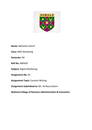 Name: Mehwish Ashraf
Class: MSC Marketing
Semester: 04
Roll No: ABH435
Subject: Digital Marketing
Assignment No. 01
Assignment Topic: Content Writing
Assignment Submitted to: Mr. Ali Raza Sultani
National College of Business Administration & Economics
 