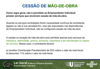 CESSÃO DE MÃO-DE-OBRA
Como regra geral, não é permitido ao Empreendedor Individual
prestar serviços que envolvam cessão de mão-de-obra.


Quando os serviços contratados forem necessidade contínua da contratante,
ligados ou não à sua atividade-fim, mas são executados nas dependências
do Empreendedor Individual, não se configurará cessão de mão-de-obra.


A cessão ou locação de mão-de-obra será admitida apenas para serviços de
hidráulica, eletricidade, pintura, alvenaria, carpintaria e de manutenção ou reparo
de veículos. Nesse caso, o contratante deverá:

a) recolher Contribuição Previdenciária de 20% sobre o valor da nota fiscal;
b) descontar 11% sobre o valor da nota fiscal.



       Lei Geral da Micro e Pequena Empresa
       Empreendedor Individual
 