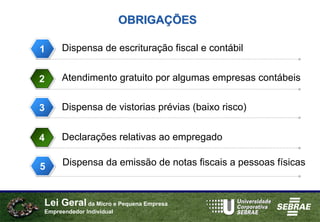 OBRIGAÇÕES

1    Dispensa de escrituração fiscal e contábil


2    Atendimento gratuito por algumas empresas contábeis


3    Dispensa de vistorias prévias (baixo risco)


4    Declarações relativas ao empregado


5
3     Dispensa da emissão de notas fiscais a pessoas físicas



Lei Geral da Micro e Pequena Empresa
Empreendedor Individual
 