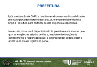 PREFEITURA

Após a obtenção de CNPJ e dos demais documentos disponibilizados
pelo www.portaldoempreendedor.gov.br, o empreendedor deve se
dirigir à Prefeitura para certificar-se das exigências específicas.


Num curto prazo, será disponibilizado às prefeituras um sistema pelo
qual as exigências estarão on-line e, mediante declarações de
conhecimento e responsabilidade, o empreendedor poderá obter o
alvará já no ato do registro no portal.




    Lei Geral da Micro e Pequena Empresa
    Empreendedor Individual
 