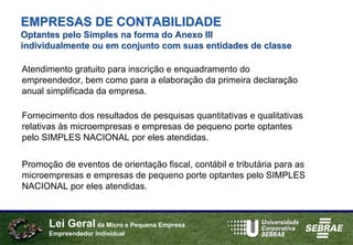 EMPRESAS DE CONTABILIDADE
Optantes pelo Simples na forma do Anexo III
individualmente ou em conjunto com suas entidades de classe

Atendimento gratuito para inscrição e enquadramento do
empreendedor, bem como para a elaboração da primeira declaração
anual simplificada da empresa.

Fornecimento dos resultados de pesquisas quantitativas e qualitativas
relativas às microempresas e empresas de pequeno porte optantes
pelo SIMPLES NACIONAL por eles atendidas.

Promoção de eventos de orientação fiscal, contábil e tributária para as
microempresas e empresas de pequeno porte optantes pelo SIMPLES
NACIONAL por eles atendidas.



      Lei Geral da Micro e Pequena Empresa
      Empreendedor Individual
 