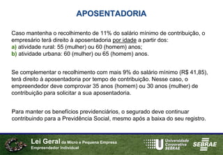 APOSENTADORIA

Caso mantenha o recolhimento de 11% do salário mínimo de contribuição, o
empresário terá direito à aposentadoria por idade a partir dos:
a) atividade rural: 55 (mulher) ou 60 (homem) anos;
b) atividade urbana: 60 (mulher) ou 65 (homem) anos.


Se complementar o recolhimento com mais 9% do salário mínimo (R$ 41,85),
terá direito à aposentadoria por tempo de contribuição. Nesse caso, o
empreendedor deve comprovar 35 anos (homem) ou 30 anos (mulher) de
contribuição para solicitar a sua aposentadoria.


Para manter os benefícios previdenciários, o segurado deve continuar
contribuindo para a Previdência Social, mesmo após a baixa do seu registro.



       Lei Geral da Micro e Pequena Empresa
       Empreendedor Individual
 