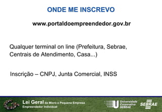 ONDE ME INSCREVO

           www.portaldoempreendedor.gov.br


Qualquer terminal on line (Prefeitura, Sebrae,
Centrais de Atendimento, Casa...)


Inscrição – CNPJ, Junta Comercial, INSS



     Lei Geral da Micro e Pequena Empresa
     Empreendedor Individual
 