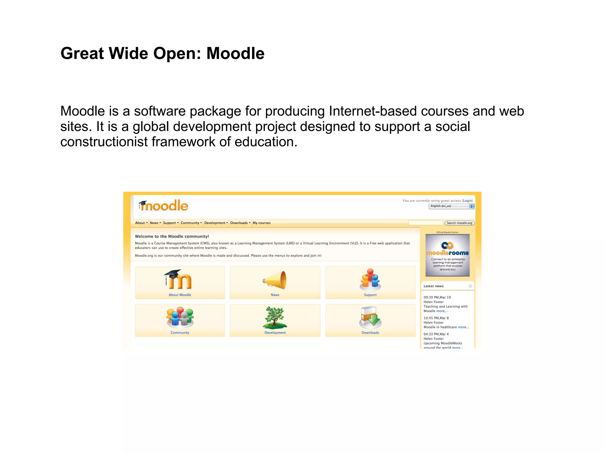 Moodle is a software package for producing Internet-based courses and web sites. It is a global development project designed to support a social constructionist framework of education. Great Wide Open: Moodle 