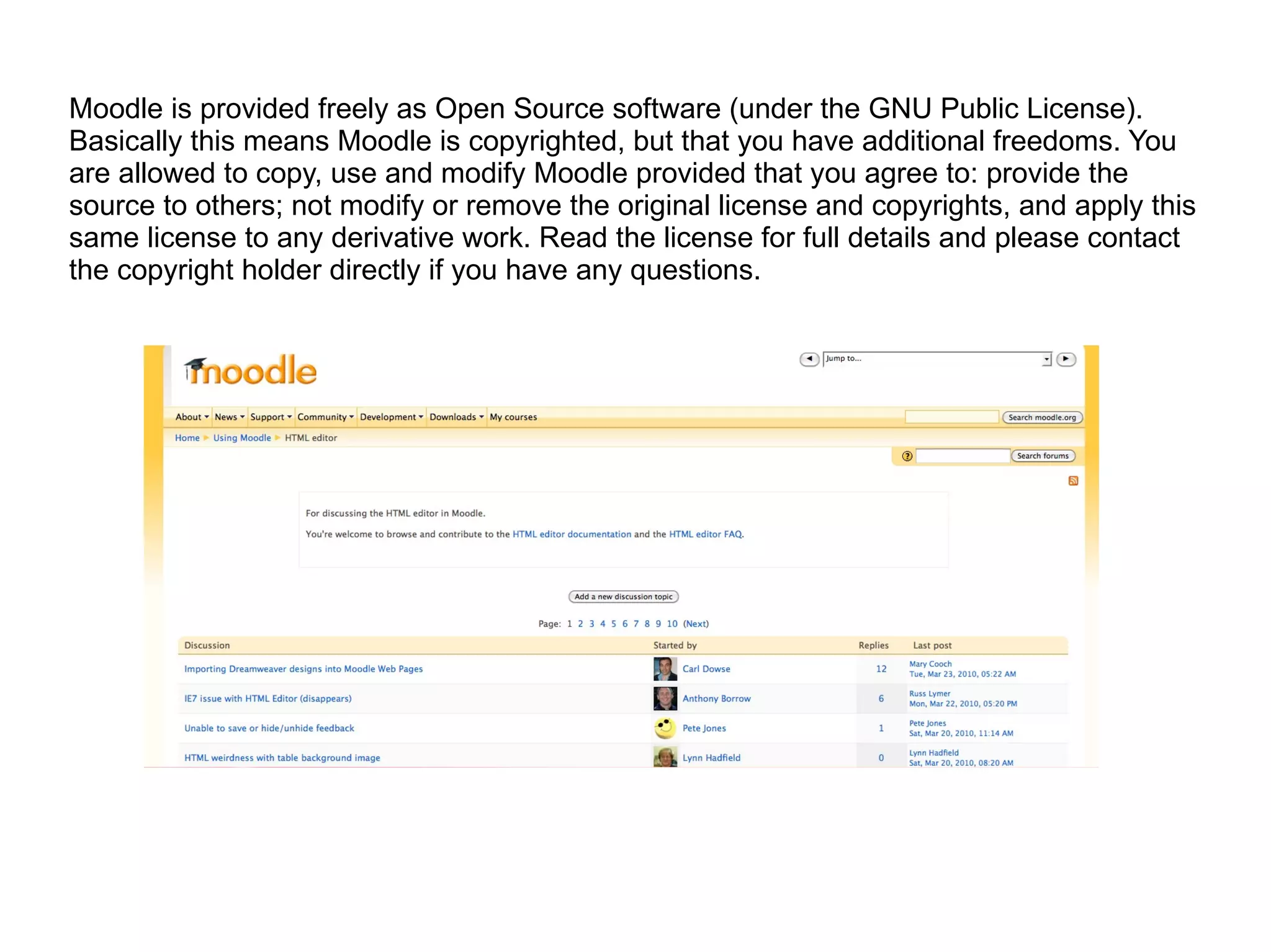 Moodle is provided freely as Open Source software (under the GNU Public License). Basically this means Moodle is copyrighted, but that you have additional freedoms. You are allowed to copy, use and modify Moodle provided that you agree to: provide the source to others; not modify or remove the original license and copyrights, and apply this same license to any derivative work. Read the license for full details and please contact the copyright holder directly if you have any questions. 