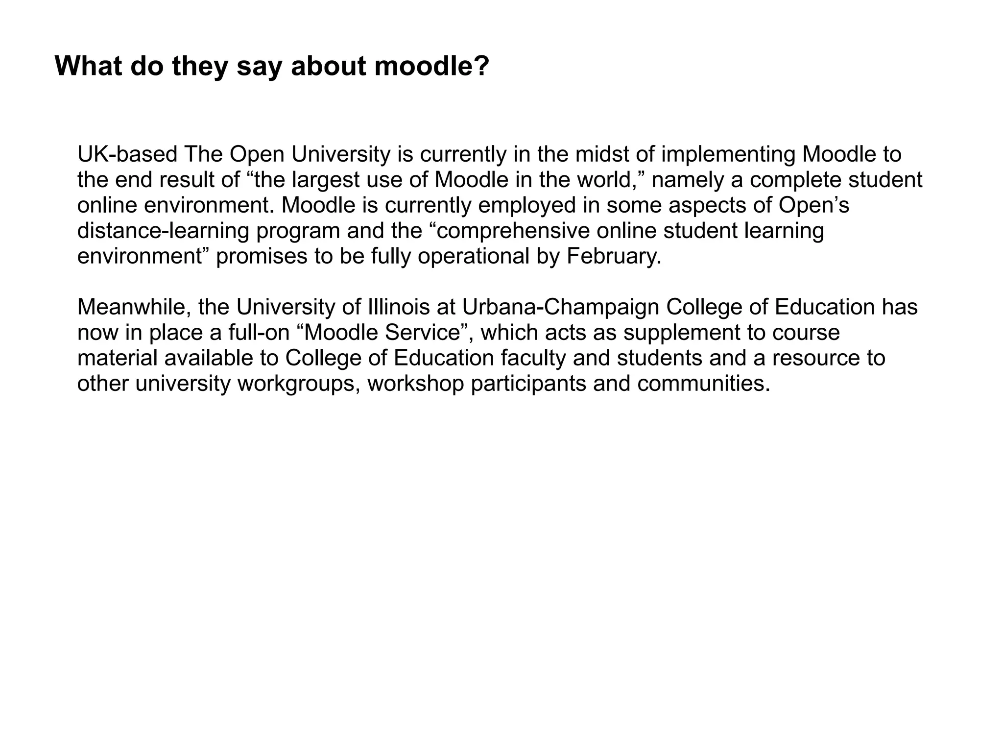 What do they say about moodle? UK-based The Open University is currently in the midst of implementing Moodle to the end result of “the largest use of Moodle in the world,” namely a complete student online environment. Moodle is currently employed in some aspects of Open’s distance-learning program and the “comprehensive online student learning environment” promises to be fully operational by February. Meanwhile, the University of Illinois at Urbana-Champaign College of Education has now in place a full-on “Moodle Service”, which acts as supplement to course material available to College of Education faculty and students and a resource to other university workgroups, workshop participants and communities. 