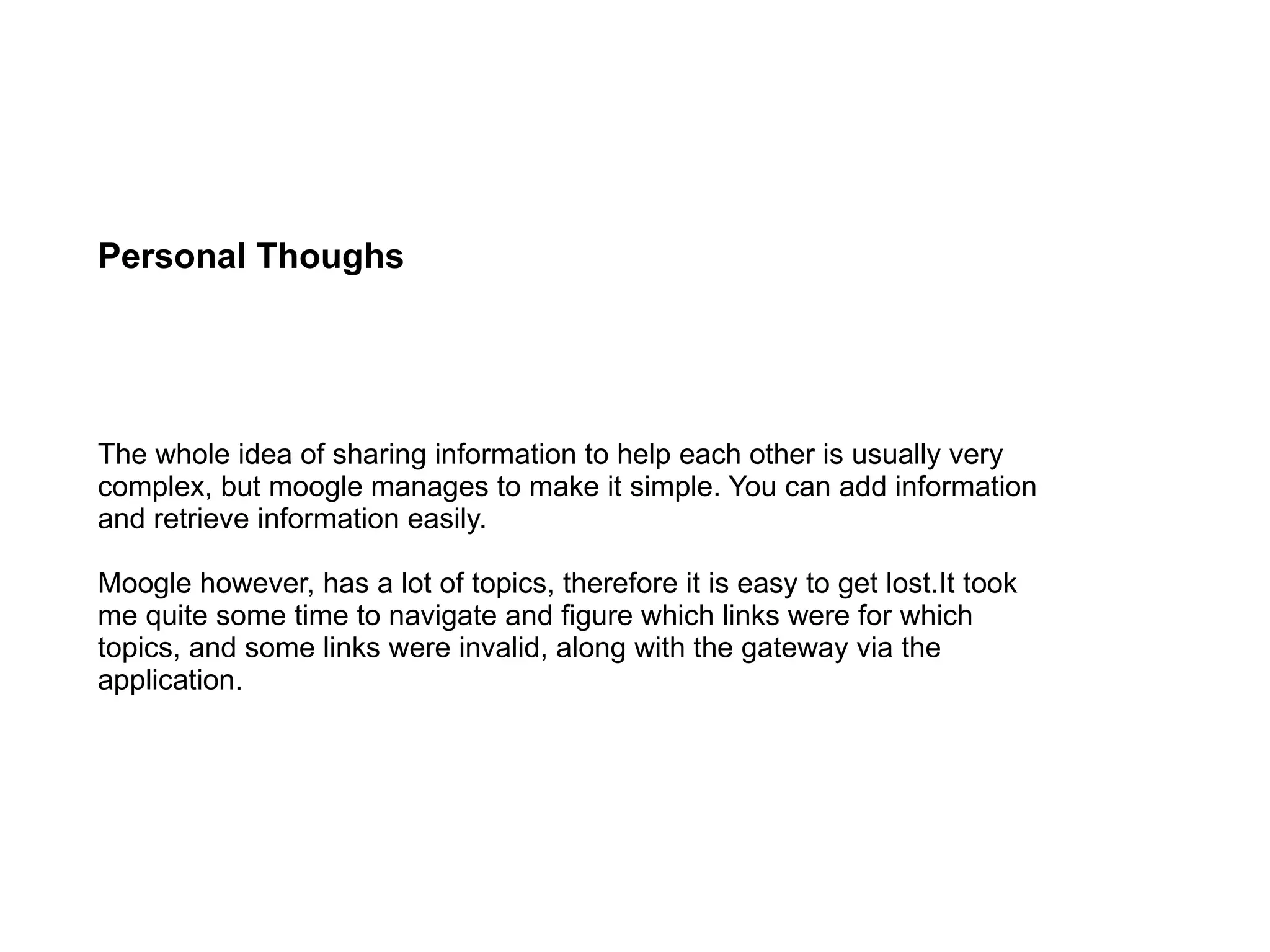 Personal Thoughs The whole idea of sharing information to help each other is usually very complex, but moogle manages to make it simple. You can add information and retrieve information easily. Moogle however, has a lot of topics, therefore it is easy to get lost.It took me quite some time to navigate and figure which links were for which topics, and some links were invalid, along with the gateway via the application. 