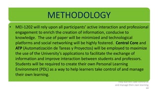 METHODOLOGY
• MEI-1202 will rely upon all participants’ active interaction and professional
  engagement to enrich the creation of information, conducive to
  knowledge. The use of paper will be minimized and technological
  platforms and social networking will be highly fostered. Central Core and
  ATP (Automatización de Tareas y Proyectos) will be employed to maximize
  the use of the University’s applications to facilitate the exchange of
  information and improve interaction between students and professors.
  Students will be required to create their own Personal Learning
  Environment (PDL) as a way to help learners take control of and manage
  their own learning.
                                                              help learners take control of
                                                            and manage their own learning
                                                                                        10
 
