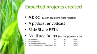 Expected projects created
•    A blog (publish reactions from reading)
•    A podcast or vodcast
•    Slide Share PPT’s
•    Mediated Demo (workshop presentation)
1.   Do I have a blog?                                 YES   NO   NOT YET
2.   Do I have a podcast?                              YES   NO   NOT YET
3.   Do I have a Slide Share account?                  YES   NO   NOT YET
4.   Will I present the activities with a colleague?   YES   NO   NOT YET



                                                                            12
 
