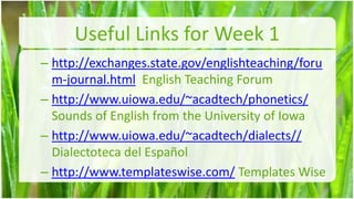 Useful Links for Week 1
– http://exchanges.state.gov/englishteaching/foru
  m-journal.html English Teaching Forum
– http://www.uiowa.edu/~acadtech/phonetics/
  Sounds of English from the University of Iowa
– http://www.uiowa.edu/~acadtech/dialects//
  Dialectoteca del Español
– http://www.templateswise.com/ Templates Wise
                                                    14
 