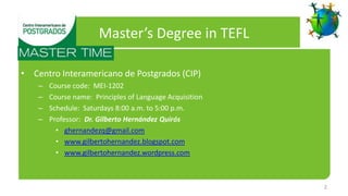 Master’s Degree in TEFL

• Centro Interamericano de Postgrados (CIP)
    –   Course code: MEI-1202
    –   Course name: Principles of Language Acquisition
    –   Schedule: Saturdays 8:00 a.m. to 5:00 p.m.
    –   Professor: Dr. Gilberto Hernández Quirós
          • ghernandezq@gmail.com
          • www.gilbertohernandez.blogspot.com
          • www.gilbertohernandez.wordpress.com



                                                          2
 