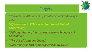 Targets
• “Towards the Attainment of Creativity and CreActivity in
  TEFL.”
• “Effectiveness in TEFL Under Premises of Mutual
  Cooperation.”
• “Self-organization, Interconnectivity and Pedagogical
  Mediation.”
• “The Use of 7 Lessons Chaos.”
• “Uncertainty as Part of Unexpected Know-How.”
                                                             3
 