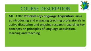 COURSE DESCRIPTION
• MEI-1202 Principles of Language Acquisition aims
  at introducing and engaging teaching professionals in
  active discussion and ongoing research regarding key
  concepts on principles of language acquisition,
  learning and teaching.



                                                      6
 