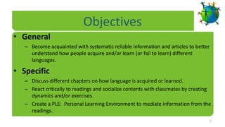 Objectives
• General
   – Become acquainted with systematic reliable information and articles to better
     understand how people acquire and/or learn (or fail to learn) different
     languages.

• Specific
   – Discuss different chapters on how language is acquired or learned.
   – React critically to readings and socialize contents with classmates by creating
     dynamics and/or exercises.
   – Create a PLE: Personal Learning Environment to mediate information from the
     readings.
                                                                                     7
 