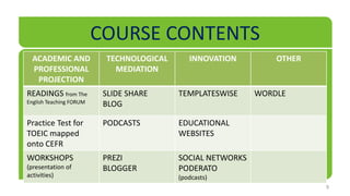 COURSE CONTENTS
  ACADEMIC AND            TECHNOLOGICAL      INNOVATION         OTHER
  PROFESSIONAL              MEDIATION
   PROJECTION
READINGS from The         SLIDE SHARE     TEMPLATESWISE     WORDLE
English Teaching FORUM    BLOG

Practice Test for         PODCASTS        EDUCATIONAL
TOEIC mapped                              WEBSITES
onto CEFR
WORKSHOPS                 PREZI           SOCIAL NETWORKS
(presentation of          BLOGGER         PODERATO
activities)                               (podcasts)
                                                                        9
 