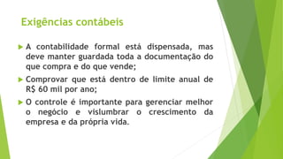 Exigências contábeis
 A contabilidade formal está dispensada, mas
deve manter guardada toda a documentação do
que compra e do que vende;
 Comprovar que está dentro de limite anual de
R$ 60 mil por ano;
 O controle é importante para gerenciar melhor
o negócio e vislumbrar o crescimento da
empresa e da própria vida.
 