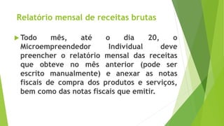 Relatório mensal de receitas brutas
 Todo mês, até o dia 20, o
Microempreendedor Individual deve
preencher o relatório mensal das receitas
que obteve no mês anterior (pode ser
escrito manualmente) e anexar as notas
fiscais de compra dos produtos e serviços,
bem como das notas fiscais que emitir.
 