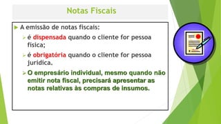 Notas Fiscais
 A emissão de notas fiscais:
 é dispensada quando o cliente for pessoa
física;
 é obrigatória quando o cliente for pessoa
jurídica.
 O empresário individual, mesmo quando não
emitir nota fiscal, precisará apresentar as
notas relativas às compras de insumos.
 