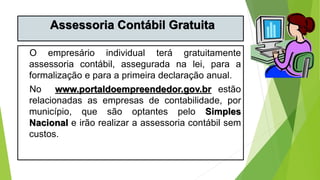 Assessoria Contábil Gratuita
O empresário individual terá gratuitamente
assessoria contábil, assegurada na lei, para a
formalização e para a primeira declaração anual.
No www.portaldoempreendedor.gov.br estão
relacionadas as empresas de contabilidade, por
município, que são optantes pelo Simples
Nacional e irão realizar a assessoria contábil sem
custos.
 