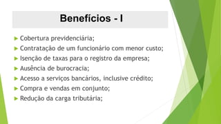 Benefícios - I
 Cobertura previdenciária;
 Contratação de um funcionário com menor custo;
 Isenção de taxas para o registro da empresa;
 Ausência de burocracia;
 Acesso a serviços bancários, inclusive crédito;
 Compra e vendas em conjunto;
 Redução da carga tributária;
 