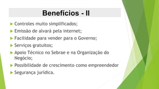 Benefícios - II
 Controles muito simplificados;
 Emissão de alvará pela internet;
 Facilidade para vender para o Governo;
 Serviços gratuitos;
 Apoio Técnico no Sebrae e na Organização do
Negócio;
 Possibilidade de crescimento como empreendedor
 Segurança jurídica.
 