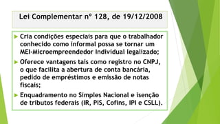 Lei Complementar nº 128, de 19/12/2008
 Cria condições especiais para que o trabalhador
conhecido como informal possa se tornar um
MEI-Microempreendedor Individual legalizado;
 Oferece vantagens tais como registro no CNPJ,
o que facilita a abertura de conta bancária,
pedido de empréstimos e emissão de notas
fiscais;
 Enquadramento no Simples Nacional e isenção
de tributos federais (IR, PIS, Cofins, IPI e CSLL).
 