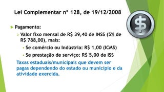 Lei Complementar nº 128, de 19/12/2008
 Pagamento:
 Valor fixo mensal de R$ 39,40 de INSS (5% de
R$ 788,00), mais:
 Se comércio ou Indústria: R$ 1,00 (ICMS)
 Se prestação de serviço: R$ 5,00 de ISS
Taxas estaduais/municipais que devem ser
pagas dependendo do estado ou município e da
atividade exercida.
 