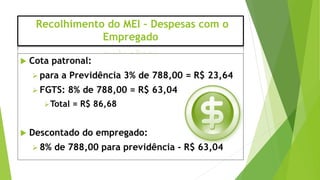 Recolhimento do MEI – Despesas com o
Empregado
 Cota patronal:
 para a Previdência 3% de 788,00 = R$ 23,64
 FGTS: 8% de 788,00 = R$ 63,04
Total = R$ 86,68
 Descontado do empregado:
 8% de 788,00 para previdência - R$ 63,04
 