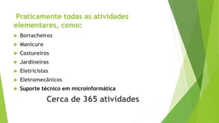 Praticamente todas as atividades
elementares, como:
 Borracheiros
 Manicure
 Costureiros
 Jardineiros
 Eletricistas
 Eletromecânicos
 Suporte técnico em microinformática
Cerca de 365 atividades
 