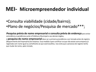 MEI- Microempreendedor individual
•Consulta viabilidade (cidade/bairro);
•Plano de negócios/Pesquisa de mercado***;
lPesquisa prévia de nome empresarial e consulta prévia de endereço para evitar
coincidência e pendências junto à Prefeitura Municipal e aos demais órgãos;
lA pesquisa do nome empresarial deve ser a primeira providência a ser tomada antes do registro
(Requerimento de Empresário) da empresa. Essa medida é para certificar-se que não existe outra empresa já
registrada com nome igual ou semelhante ao que você escolheu. Isso evita que o processo de registro tenha
que mudar de nome, após iniciado.
 