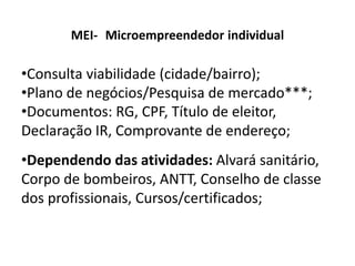MEI- Microempreendedor individual
•Consulta viabilidade (cidade/bairro);
•Plano de negócios/Pesquisa de mercado***;
•Documentos: RG, CPF, Título de eleitor,
Declaração IR, Comprovante de endereço;
•Dependendo das atividades: Alvará sanitário,
Corpo de bombeiros, ANTT, Conselho de classe
dos profissionais, Cursos/certificados;
 