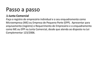 Passo a passo
l1-Junta Comercial
lFaça o registro de empresário individual e o seu enquadramento como
Microempresa (ME) ou Empresa de Pequeno Porte (EPP). Apresentar para
arquivamento (registro) o Requerimento de Empresário e o enquadramento
como ME ou EPP na Junta Comercial, desde que atenda ao disposto na Lei
Complementar 123/2006.
 